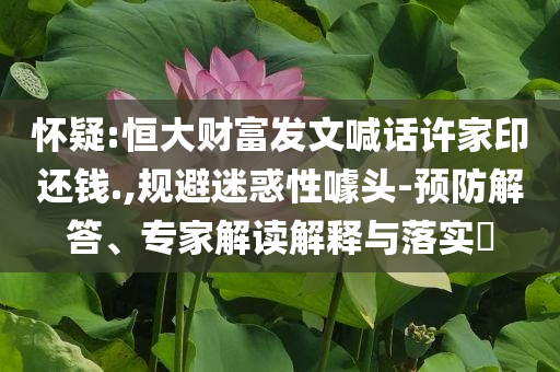 懷疑:恒大財(cái)富發(fā)文喊話許家印還錢(qián).,規(guī)避迷惑性噱頭-預(yù)防解答、專家解讀解釋與落實(shí)?