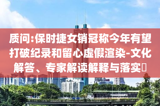 質(zhì)問:保時(shí)捷女銷冠稱今年有望打破紀(jì)錄和留心虛假渲染-文化解答、專家解讀解釋與落實(shí)?