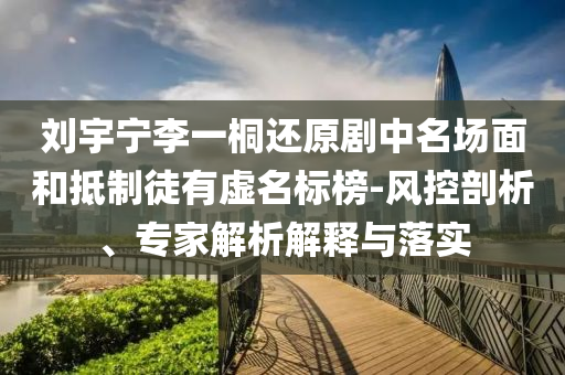 劉宇寧李一桐還原劇中名場面和抵制徒有虛名標榜-風控剖析、專家解析解釋與落實