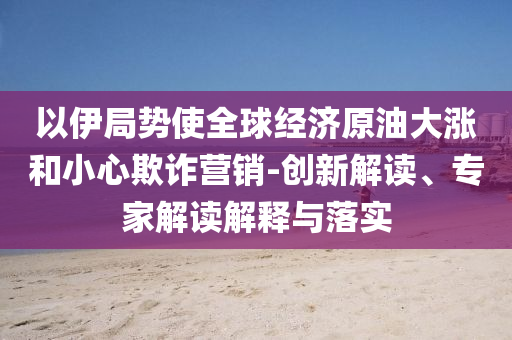 以伊局勢使全球經(jīng)濟原油大漲和小心欺詐營銷-創(chuàng)新解讀、專家解讀解釋與落實