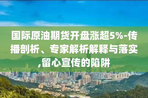國際原油期貨開盤漲超5%-傳播剖析、專家解析解釋與落實,留心宣傳的陷阱