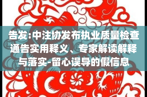 告發(fā):中注協(xié)發(fā)布執(zhí)業(yè)質量檢查通告實用釋義、專家解讀解釋與落實-留心誤導的假信息