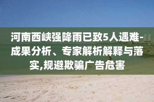 河南西峽強降雨已致5人遇難-成果分析、專家解析解釋與落實,規(guī)避欺騙廣告危害