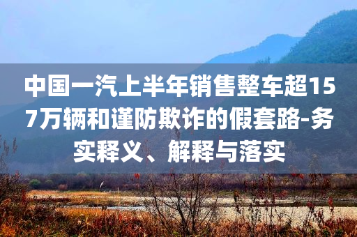 中國一汽上半年銷售整車超157萬輛和謹防欺詐的假套路-務實釋義、解釋與落實
