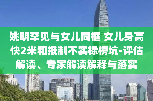 姚明罕見與女兒同框 女兒身高快2米和抵制不實標(biāo)榜坑-評估解讀、專家解讀解釋與落實