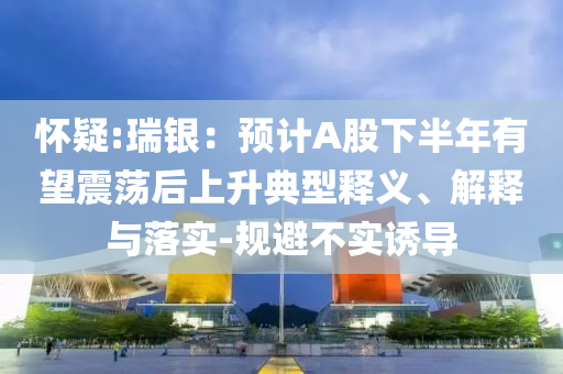 懷疑:瑞銀：預(yù)計A股下半年有望震蕩后上升典型釋義、解釋與落實-規(guī)避不實誘導(dǎo)
