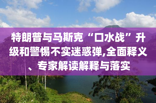 特朗普與馬斯克“口水戰(zhàn)”升級和警惕不實迷惑彈,全面釋義、專家解讀解釋與落實