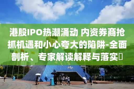 港股IPO熱潮涌動(dòng) 內(nèi)資券商搶抓機(jī)遇和小心夸大的陷阱-全面剖析、專(zhuān)家解讀解釋與落實(shí)?