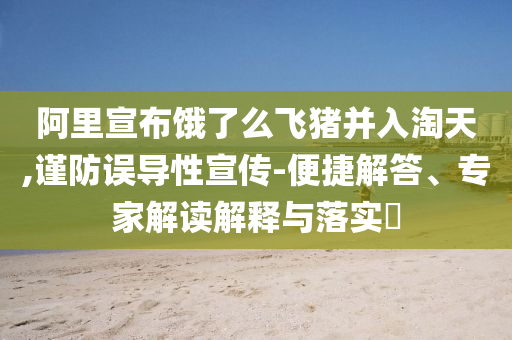 阿里宣布餓了么飛豬并入淘天,謹(jǐn)防誤導(dǎo)性宣傳-便捷解答、專家解讀解釋與落實?