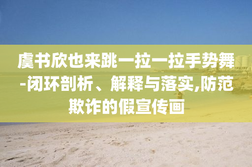 虞書欣也來跳一拉一拉手勢舞-閉環(huán)剖析、解釋與落實,防范欺詐的假宣傳畫