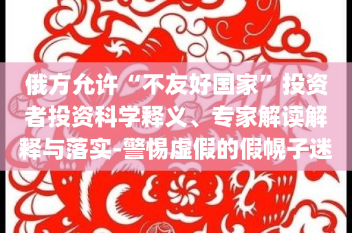 俄方允許“不友好國家”投資者投資科學(xué)釋義、專家解讀解釋與落實-警惕虛假的假幌子迷
