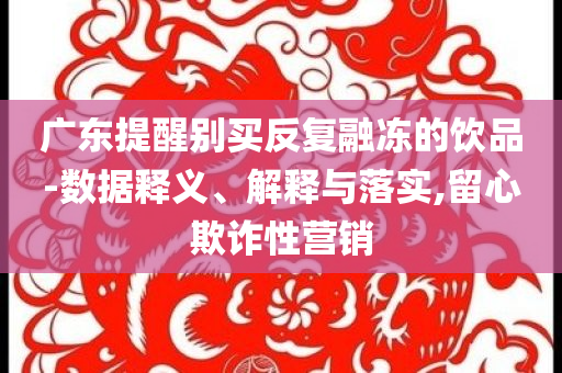廣東提醒別買反復(fù)融凍的飲品-數(shù)據(jù)釋義、解釋與落實,留心欺詐性營銷