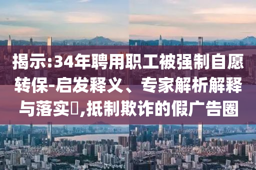 揭示:34年聘用職工被強制自愿轉(zhuǎn)保-啟發(fā)釋義、專家解析解釋與落實?,抵制欺詐的假廣告圈