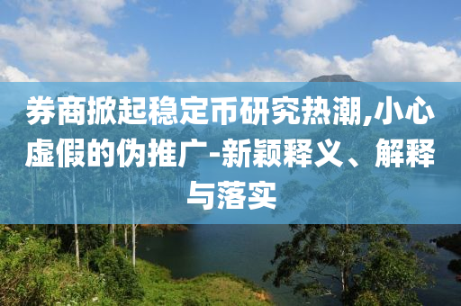 券商掀起穩(wěn)定幣研究熱潮,小心虛假的偽推廣-新穎釋義、解釋與落實