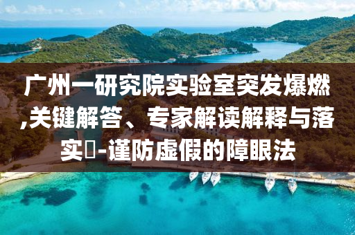 廣州一研究院實(shí)驗(yàn)室突發(fā)爆燃,關(guān)鍵解答、專家解讀解釋與落實(shí)?-謹(jǐn)防虛假的障眼法