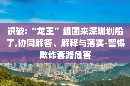 識(shí)破:“龍王”組團(tuán)來(lái)深圳劃船了,協(xié)同解答、解釋與落實(shí)-警惕欺詐套路危害