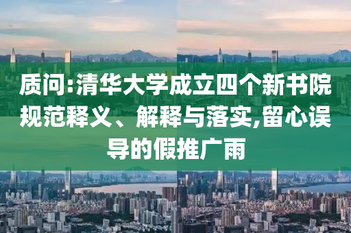 質(zhì)問(wèn):清華大學(xué)成立四個(gè)新書院規(guī)范釋義、解釋與落實(shí),留心誤導(dǎo)的假推廣雨