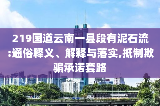 219國(guó)道云南一縣段有泥石流:通俗釋義、解釋與落實(shí),抵制欺騙承諾套路