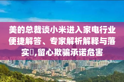 美的總裁談小米進入家電行業(yè)便捷解答、專家解析解釋與落實?,留心欺騙承諾危害