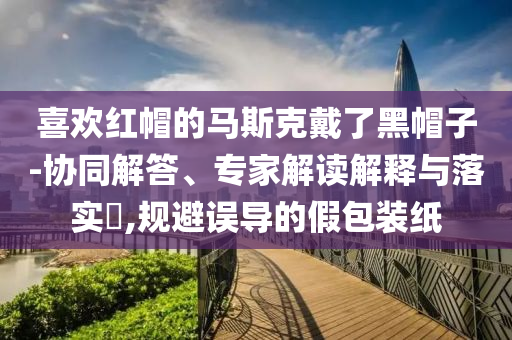喜歡紅帽的馬斯克戴了黑帽子-協(xié)同解答、專家解讀解釋與落實?,規(guī)避誤導(dǎo)的假包裝紙