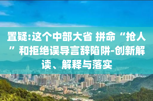置疑:這個中部大省 拼命“搶人”和拒絕誤導(dǎo)言辭陷阱-創(chuàng)新解讀、解釋與落實