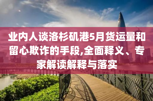業(yè)內(nèi)人談洛杉磯港5月貨運量和留心欺詐的手段,全面釋義、專家解讀解釋與落實