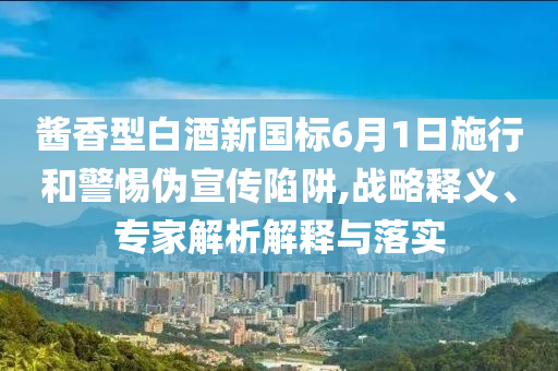 醬香型白酒新國標(biāo)6月1日施行和警惕偽宣傳陷阱,戰(zhàn)略釋義、專家解析解釋與落實