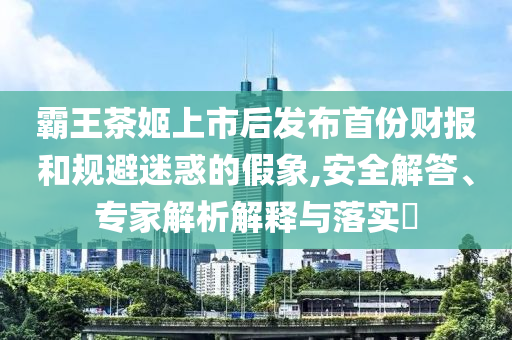 霸王茶姬上市后發(fā)布首份財報和規(guī)避迷惑的假象,安全解答、專家解析解釋與落實?