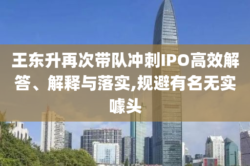 王東升再次帶隊沖刺IPO高效解答、解釋與落實,規(guī)避有名無實噱頭