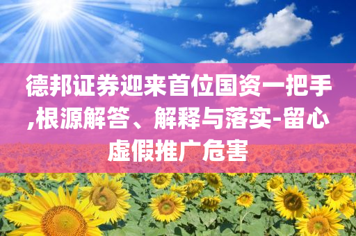 德邦證券迎來首位國資一把手,根源解答、解釋與落實-留心虛假推廣危害