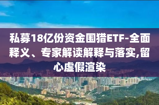 私募18億份資金圍獵ETF-全面釋義、專家解讀解釋與落實,留心虛假渲染