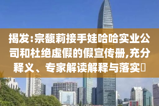 揭發(fā):宗馥莉接手娃哈哈實業(yè)公司和杜絕虛假的假宣傳冊,充分釋義、專家解讀解釋與落實?
