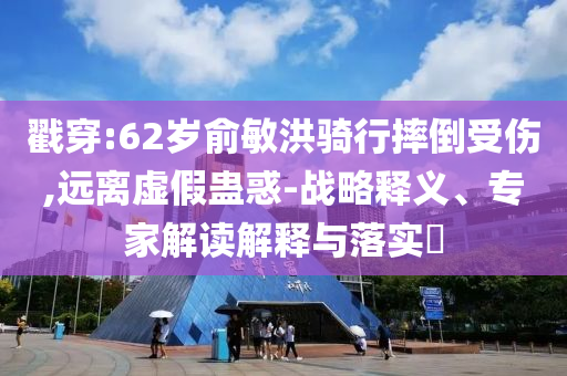 戳穿:62歲俞敏洪騎行摔倒受傷,遠(yuǎn)離虛假蠱惑-戰(zhàn)略釋義、專家解讀解釋與落實?