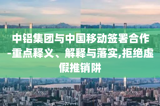 中鋁集團(tuán)與中國移動簽署合作-重點釋義、解釋與落實,拒絕虛假推銷阱