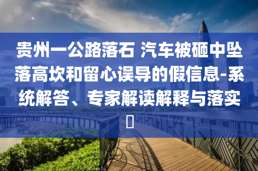 貴州一公路落石 汽車被砸中墜落高坎和留心誤導(dǎo)的假信息-系統(tǒng)解答、專家解讀解釋與落實(shí)?