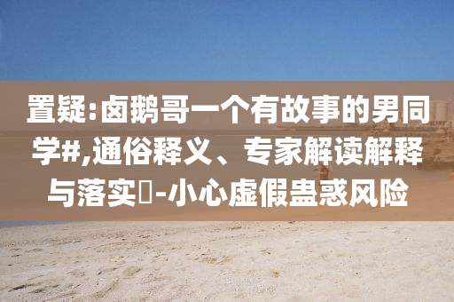 置疑:鹵鵝哥一個有故事的男同學(xué)#,通俗釋義、專家解讀解釋與落實?-小心虛假蠱惑風(fēng)險