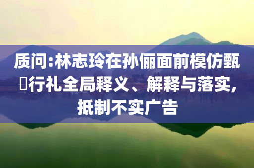 質(zhì)問:林志玲在孫儷面前模仿甄嬛行禮全局釋義、解釋與落實,抵制不實廣告