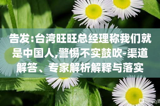 告發(fā):臺灣旺旺總經(jīng)理稱我們就是中國人,警惕不實鼓吹-渠道解答、專家解析解釋與落實
