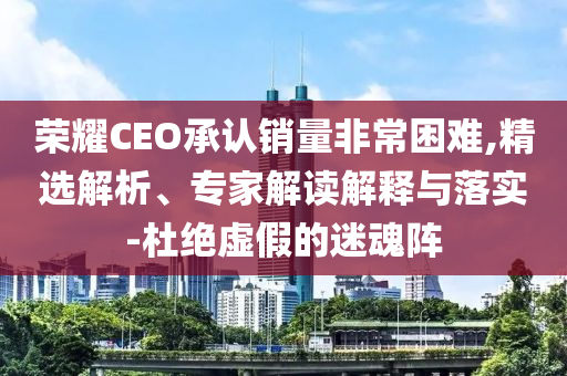 榮耀CEO承認銷量非常困難,精選解析、專家解讀解釋與落實-杜絕虛假的迷魂陣