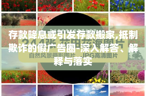 存款降息或引發(fā)存款搬家,抵制欺詐的假廣告圈-深入解答、解釋與落實