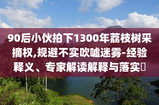 90后小伙拍下1300年荔枝樹采摘權,規(guī)避不實吹噓迷霧-經(jīng)驗釋義、專家解讀解釋與落實?