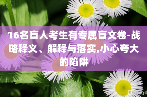 16名盲人考生有專屬盲文卷-戰(zhàn)略釋義、解釋與落實,小心夸大的陷阱