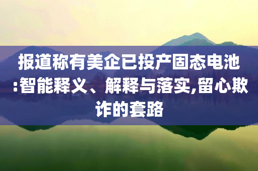 報道稱有美企已投產(chǎn)固態(tài)電池:智能釋義、解釋與落實,留心欺詐的套路
