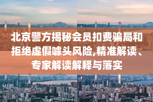 北京警方揭秘會(huì)員扣費(fèi)騙局和拒絕虛假噱頭風(fēng)險(xiǎn),精準(zhǔn)解讀、專家解讀解釋與落實(shí)
