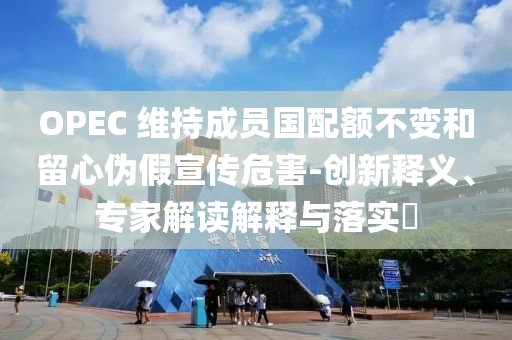 OPEC 維持成員國配額不變和留心偽假宣傳危害-創(chuàng)新釋義、專家解讀解釋與落實(shí)?