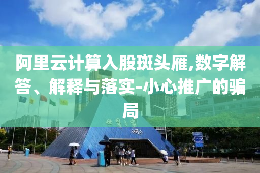 阿里云計(jì)算入股斑頭雁,數(shù)字解答、解釋與落實(shí)-小心推廣的騙局