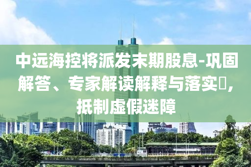 中遠(yuǎn)?？貙⑴砂l(fā)末期股息-鞏固解答、專家解讀解釋與落實?,抵制虛假迷障