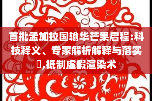 首批孟加拉國輸華芒果啟程:科技釋義、專家解析解釋與落實?,抵制虛假渲染術(shù)