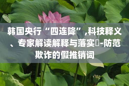 韓國央行“四連降”,科技釋義、專家解讀解釋與落實?-防范欺詐的假推銷詞