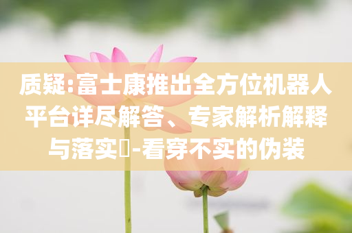 質(zhì)疑:富士康推出全方位機器人平臺詳盡解答、專家解析解釋與落實?-看穿不實的偽裝